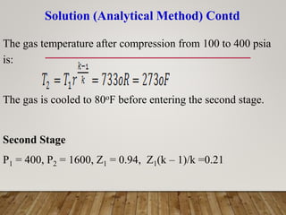 Solution (Analytical Method) Contd
The gas temperature after compression from 100 to 400 psia
is:
The gas is cooled to 80oF before entering the second stage.
Second Stage
P1 = 400, P2 = 1600, Z1 = 0.94, Z1(k – 1)/k =0.21
 