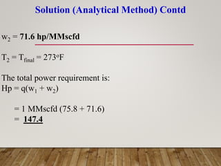Solution (Analytical Method) Contd
w2 = 71.6 hp/MMscfd
T2 = Tfinal = 273oF
The total power requirement is:
Hp = q(w1 + w2)
= 1 MMscfd (75.8 + 71.6)
= 147.4
 