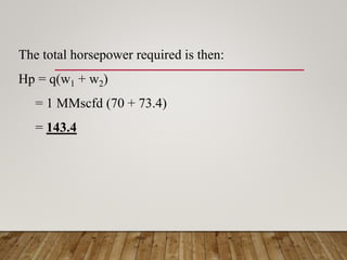 The total horsepower required is then:
Hp = q(w1 + w2)
= 1 MMscfd (70 + 73.4)
= 143.4
 