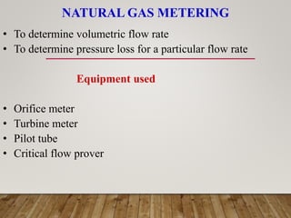 NATURAL GAS METERING
• To determine volumetric flow rate
• To determine pressure loss for a particular flow rate
Equipment used
• Orifice meter
• Turbine meter
• Pilot tube
• Critical flow prover
 