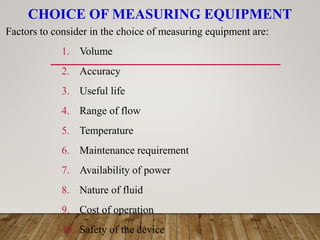 CHOICE OF MEASURING EQUIPMENT
Factors to consider in the choice of measuring equipment are:
1. Volume
2. Accuracy
3. Useful life
4. Range of flow
5. Temperature
6. Maintenance requirement
7. Availability of power
8. Nature of fluid
9. Cost of operation
10. Safety of the device
 