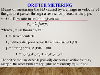 ORIFICE METERING
f
hwp
C
qsc 
Means of measuring the PD caused by a change in velocity of
the gas as it passes through a restriction placed in the pipe.
 Gas flow rate in scf/hr is given as:
Where:qsc = gas flowrate scf/hr
C = Orifice constants
hw = differential press across the orifice (inches H2O)
pf = flowing pressure (Psia) and
C = Fb *Fpb *Ftb *Fg* Ftf*Fr*Fpv*Fm*Y
The orifice constant depends primarily on the basic orifice factor Fb.
Many of the other terms are negligible or essentially equal to one.
 