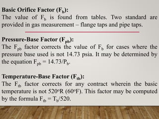 Basic Orifice Factor (Fb):
The value of Fb is found from tables. Two standard are
provided in gas measurement – flange taps and pipe taps.
Pressure-Base Factor (Fpb):
The Fpb factor corrects the value of Fb for cases where the
pressure base used is not 14.73 psia. It may be determined by
the equation Fpb = 14.73/Pb.
Temperature-Base Factor (Ftb):
The Ftb factor corrects for any contract wherein the basic
temperature is not 520oR (60oF). This factor may be computed
by the formula Ftb = Tb/520.
 
