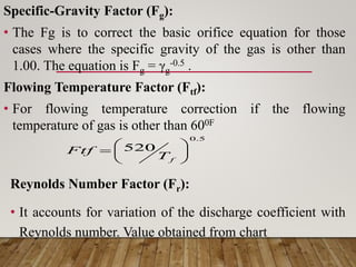 Specific-Gravity Factor (Fg):
• The Fg is to correct the basic orifice equation for those
cases where the specific gravity of the gas is other than
1.00. The equation is Fg = γg
-0.5 .
Flowing Temperature Factor (Ftf):
• For flowing temperature correction if the flowing
temperature of gas is other than 600F
Reynolds Number Factor (Fr):
• It accounts for variation of the discharge coefficient with
Reynolds number. Value obtained from chart
5
.
0
520 






f
T
Ftf
 