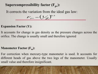 Supercompressibility factor (Fpv):
It corrects the variation from the ideal gas law:
  5
.
0
1


pv
F
Expansion Factor (Y):
It accounts for change in gas density as the pressure changes across the
orifice. The change is usually small and therefore ignored
Manometer Factor (Fm):
For correction when mercury-type manometer is used. It accounts for
different heads of gas above the two legs of the manometer. Usually
small value and therefore insignificant.
 