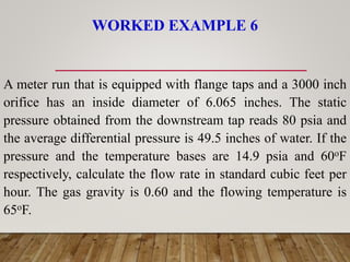 WORKED EXAMPLE 6
A meter run that is equipped with flange taps and a 3000 inch
orifice has an inside diameter of 6.065 inches. The static
pressure obtained from the downstream tap reads 80 psia and
the average differential pressure is 49.5 inches of water. If the
pressure and the temperature bases are 14.9 psia and 60oF
respectively, calculate the flow rate in standard cubic feet per
hour. The gas gravity is 0.60 and the flowing temperature is
65oF.
 