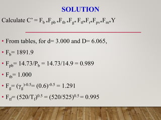 SOLUTION
Calculate C’ = Fb *Fpb *Ftb *Fg* Ftf*Fr*Fpv*Fm*Y
• From tables, for d= 3.000 and D= 6.065,
• Fb= 1891.9
• Fpb= 14.73/Pb = 14.73/14.9 = 0.989
• Ftb= 1.000
• Fg= (γg
)-0.5= (0.6)-0.5 = 1.291
• Ftf= (520/Tf)0.5 = (520/525)0.5 = 0.995
 