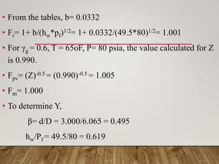 • From the tables, b= 0.0332
• Fr= 1+ b/(hw*pf)1/2= 1+ 0.0332/(49.5*80)1/2= 1.001
• For γg = 0.6, T = 65oF, P= 80 psia, the value calculated for Z
is 0.990.
• Fpv= (Z)-0.5 = (0.990)-0.5 = 1.005
• Fm= 1.000
• To determine Y,
β= d/D = 3.000/6.065 = 0.495
hw/Pf = 49.5/80 = 0.619
 