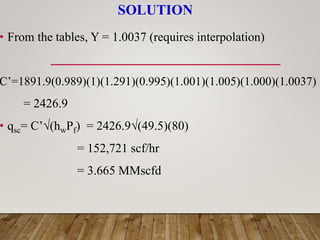 SOLUTION
• From the tables, Y = 1.0037 (requires interpolation)
C’=1891.9(0.989)(1)(1.291)(0.995)(1.001)(1.005)(1.000)(1.0037)
= 2426.9
• qsc= C’√(hwPf) = 2426.9√(49.5)(80)
= 152,721 scf/hr
= 3.665 MMscfd
 