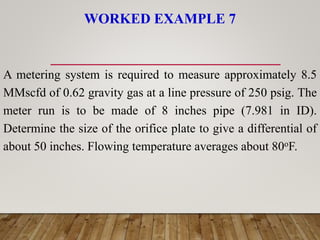 WORKED EXAMPLE 7
A metering system is required to measure approximately 8.5
MMscfd of 0.62 gravity gas at a line pressure of 250 psig. The
meter run is to be made of 8 inches pipe (7.981 in ID).
Determine the size of the orifice plate to give a differential of
about 50 inches. Flowing temperature averages about 80oF.
 