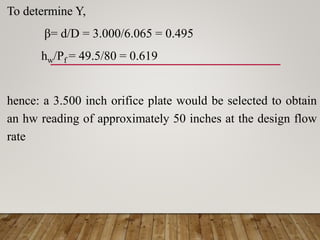 To determine Y,
β= d/D = 3.000/6.065 = 0.495
hw/Pf = 49.5/80 = 0.619
hence: a 3.500 inch orifice plate would be selected to obtain
an hw reading of approximately 50 inches at the design flow
rate
 