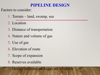 PIPELINE DESIGN
Factors to consider:
1. Terrain – land, swamp, sea
2. Location
3. Distance of transportation
4. Nature and volume of gas
5. Use of gas
6. Elevation of route
7. Scope of expansion
8. Reserves available
9. Design software packages are available
 