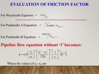 EVALUATION OF FRICTION FACTOR
3
1
032
.
0
D
For Weymouth Equation =
For Panhandle A Eequation =
For Panhandle B Equation =
147
.
0
Re
/
085
.
0 N
f
183
.
0
Re
015
.
0
N
Pipeline flow equation without ‘f’ becomes:
 
5
1
4
3
2
21
2
1
2
1 a
a
g
a
a
b
b
d
y
L
Z
T
T
E
a
q















 












Where the values of a1- a5 are
 