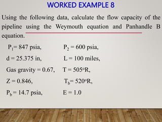 WORKED EXAMPLE 8
Using the following data, calculate the flow capacity of the
pipeline using the Weymouth equation and Panhandle B
equation.
P1= 847 psia, P2 = 600 psia,
d = 25.375 in, L = 100 miles,
Gas gravity = 0.67, T = 505oR,
Z = 0.846, Tb= 520oR,
Pb = 14.7 psia, E = 1.0
 