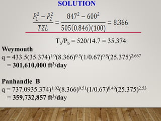 SOLUTION
Tb/Pb = 520/14.7 = 35.374
Weymouth
q = 433.5(35.374)1.0(8.366)0.5(1/0.67)0.5(25.375)2.667
= 301,610,000 ft3/day
Panhandle B
q = 737.0935.374)1.02(8.366)0.51(1/0.67)0.49(25.375)2.53
= 359,732,857 ft3/day
 