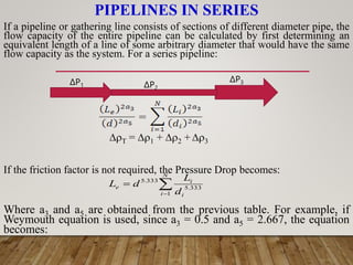 PIPELINES IN SERIES



N
i i
i
e
d
L
d
L
1
333
.
5
333
.
5
If a pipeline or gathering line consists of sections of different diameter pipe, the
flow capacity of the entire pipeline can be calculated by first determining an
equivalent length of a line of some arbitrary diameter that would have the same
flow capacity as the system. For a series pipeline:
T = 1 + 2 + 3
If the friction factor is not required, the Pressure Drop becomes:
Where a3 and a5 are obtained from the previous table. For example, if
Weymouth equation is used, since a3 = 0.5 and a5 = 2.667, the equation
becomes:
ΔP1 ΔP2
ΔP3
 