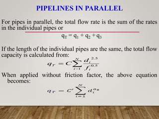 PIPELINES IN PARALLEL
For pipes in parallel, the total flow rate is the sum of the rates
in the individual pipes or
qT = q1 + q2 + q3
If the length of the individual pipes are the same, the total flow
capacity is calculated from:
When applied without friction factor, the above equation
becomes:



N
i i
i
T
f
d
C
q
1
5
.
0
5
.
2
 