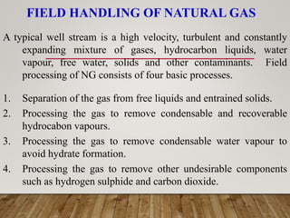 FIELD HANDLING OF NATURAL GAS
A typical well stream is a high velocity, turbulent and constantly
expanding mixture of gases, hydrocarbon liquids, water
vapour, free water, solids and other contaminants. Field
processing of NG consists of four basic processes.
1. Separation of the gas from free liquids and entrained solids.
2. Processing the gas to remove condensable and recoverable
hydrocabon vapours.
3. Processing the gas to remove condensable water vapour to
avoid hydrate formation.
4. Processing the gas to remove other undesirable components
such as hydrogen sulphide and carbon dioxide.
 