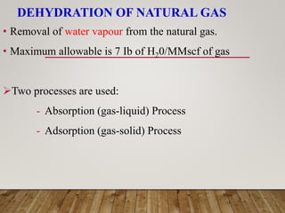DEHYDRATION OF NATURAL GAS
• Removal of water vapour from the natural gas.
• Maximum allowable is 7 Ib of H20/MMscf of gas
Two processes are used:
- Absorption (gas-liquid) Process
- Adsorption (gas-solid) Process
 
