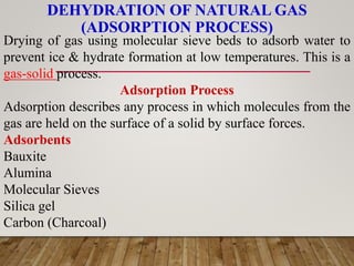 DEHYDRATION OF NATURAL GAS
(ADSORPTION PROCESS)
Drying of gas using molecular sieve beds to adsorb water to
prevent ice & hydrate formation at low temperatures. This is a
gas-solid process.
Adsorption Process
Adsorption describes any process in which molecules from the
gas are held on the surface of a solid by surface forces.
Adsorbents
Bauxite
Alumina
Molecular Sieves
Silica gel
Carbon (Charcoal)
 