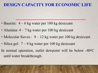 DESIGN CAPACITY FOR ECONOMIC LIFE
• Bauxite: 4 – 6 kg water per 100 kg desiccant
• Alumina: 4 – 7 kg water per 100 kg desiccant
• Molecular Sieves : 9 – 12 kg water per 100 kg desiccant
• Silica gel: 7 – 9 kg water per 100 kg desiccant
In normal operation, outlet dewpoint will be below -40oC
until water breakthrough.
 
