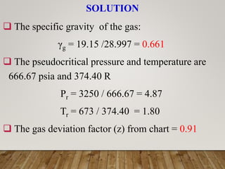SOLUTION
 The specific gravity of the gas:
γg = 19.15 /28.997 = 0.661
 The pseudocritical pressure and temperature are
666.67 psia and 374.40 R
Pr = 3250 / 666.67 = 4.87
Tr = 673 / 374.40 = 1.80
 The gas deviation factor (z) from chart = 0.91
 