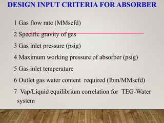 DESIGN INPUT CRITERIA FOR ABSORBER
1 Gas flow rate (MMscfd)
2 Specific gravity of gas
3 Gas inlet pressure (psig)
4 Maximum working pressure of absorber (psig)
5 Gas inlet temperature
6 Outlet gas water content required (Ibm/MMscfd)
7 Vap/Liquid equilibrium correlation for TEG-Water
system
 