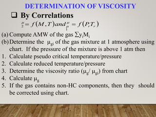 DETERMINATION OF VISCOSITY
 By Correlations
   
r
rT
P
f
and
T
M
f 
 


1
2 ,
(a) Compute AMW of the gas yiMi
(b)Determine the µgi of the gas mixture at 1 atmosphere using
chart. If the pressure of the mixture is above 1 atm then
1. Calculate pseudo critical temperature/pressure
2. Calculate reduced temperature/pressure
3. Determine the viscosity ratio (g/ gi) from chart
4. Calculate g
5. If the gas contains non-HC components, then they should
be corrected using chart.
 