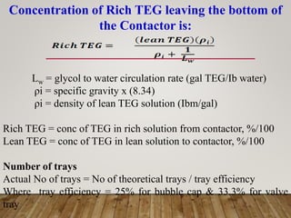 Concentration of Rich TEG leaving the bottom of
the Contactor is:
Lw = glycol to water circulation rate (gal TEG/Ib water)
ρi = specific gravity x (8.34)
ρi = density of lean TEG solution (Ibm/gal)
Rich TEG = conc of TEG in rich solution from contactor, %/100
Lean TEG = conc of TEG in lean solution to contactor, %/100
Number of trays
Actual No of trays = No of theoretical trays / tray efficiency
Where tray efficiency = 25% for bubble cap & 33.3% for valve
tray
 