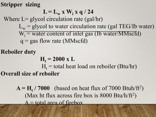 Stripper sizing
L = Lw x Wi x q / 24
Where L= glycol circulation rate (gal/hr)
Lw = glycol to water circulation rate (gal TEG/Ib water)
Wi = water content of inlet gas (Ib water/MMscfd)
q = gas flow rate (MMscfd)
Reboiler duty
Ht = 2000 x L
Ht = total heat load on reboiler (Btu/hr)
Overall size of reboiler
A = Ht / 7000 (based on heat flux of 7000 Btuh/ft2)
(Max ht flux across fire box is 8000 Btu/h/ft2)
A = total area of firebox
 