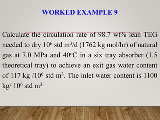WORKED EXAMPLE 9
Calculate the circulation rate of 98.7 wt% lean TEG
needed to dry 106 std m3/d (1762 kg mol/hr) of natural
gas at 7.0 MPa and 40oC in a six tray absorber (1.5
theoretical tray) to achieve an exit gas water content
of 117 kg /106 std m3. The inlet water content is 1100
kg/ 106 std m3.
 