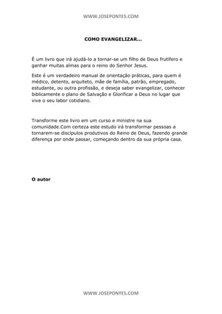 WWW.JOSEPONTES.COM

COMO EVANGELIZAR...

É um livro que irá ajudá-lo a tornar-se um filho de Deus frutífero e
ganhar muitas almas para o reino do Senhor Jesus.
Este é um verdadeiro manual de orientação práticas, para quem é
médico, detento, arquiteto, mãe de família, patrão, empregado,
estudante, ou outra profissão, e deseja saber evangelizar, conhecer
biblicamente o plano de Salvação e Glorificar a Deus no lugar que
vive o seu labor cotidiano.

Transforme este livro em um curso e ministre na sua
comunidade.Com certeza este estudo irá transformar pessoas a
tornarem-se discípulos produtivos do Reino de Deus, fazendo grande
diferença por onde passar, começando dentro da sua própria casa.

O autor

WWW.JOSEPONTES.COM

 