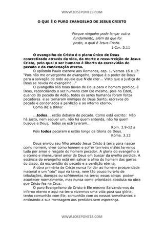WWW.JOSEPONTES.COM
O QUE É O PURO EVANGELHO DE JESUS CRISTO
Porque ninguém pode lançar outro
fundamento, além do que foi
posto, o qual é Jesus Cristo.
1 Cor. 3.11
O evangelho de Cristo é o plano único de Deus
concretizado através da vida, da morte e ressurreição de Jesus
Cristo, pelo qual o ser humano é liberto da escravidão do
pecado e da condenação eterna.
O apóstolo Paulo escreve aos Romanos, cap. 1. Versos 16 e 17:
“Pois não me envergonho do evangelho, porque é o poder de Deus
para a salvação de todo aquele que N’ele crer... Visto que a justiça de
Deus se revela no evangelho...”
O evangelho são boas novas de Deus para o homem perdido, é
Deus, reconciliando o ser humano com Ele mesmo, pois no Éden,
quando do pecado de Adão, todos os seres humanos foram feitos
pecadores e se tornaram inimigos do Deus Santo, escravos do
pecado e condenados a perdição e ao inferno eterno.
Como diz a Bíblia:
...todos... estão debaixo do pecado. Como está escrito: Não
há justo, nem sequer um, não há quem entenda, não há quem
busque a Deus; todos se extraviaram...
Rom. 3.9-12 a
Pois todos pecaram e estão longe da Gloria de Deus.
Roma. 3.23
Deus enviou seu filho amado Jesus Cristo à terra para nascer
como homem, viver como homem e sofrer terríveis males terrenos
tudo por amor e resgate do homem pecador. A gloria do evangelho é
o eterno e imensurável amor de Deus em buscar da ovelha perdida. A
essência do evangelho está em salvar a alma do homem das garras
do diabo, da escravidão do pecado e a perdição eterna.
A obra primária de Cristo nunca foi dar ao homem prosperidade
material e um “céu” aqui na terra, nem tão pouco livrá-lo de
tribulações, doenças ou sofrimentos na terra; essas coisas podem
acontecer normalmente, mas nunca como prioridade absoluta na obra
que Cristo fez na Cruz.
O puro Evangelismo de Cristo é Ele mesmo Salvando-nos do
inferno eterno e aqui na terra vivermos uma vida para sua glória,
tenho comunhão com Ele, comunhão com os nossos semelhantes e
ensinando a sua mensagem aos perdidos sem esperança.

WWW.JOSEPONTES.COM

 