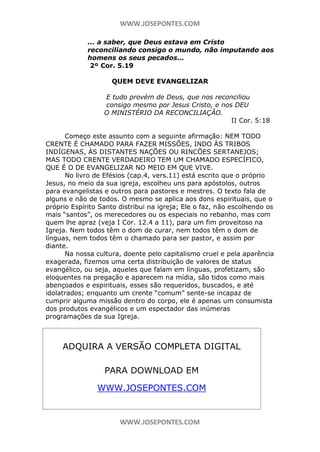 WWW.JOSEPONTES.COM
... a saber, que Deus estava em Cristo
reconciliando consigo o mundo, não imputando aos
homens os seus pecados...
2º Cor. 5.19
QUEM DEVE EVANGELIZAR
E tudo provém de Deus, que nos reconciliou
consigo mesmo por Jesus Cristo, e nos DEU
O MINISTÉRIO DA RECONCILIAÇÃO.
II Cor. 5:18
Começo este assunto com a seguinte afirmação: NEM TODO
CRENTE É CHAMADO PARA FAZER MISSÕES, INDO ÀS TRIBOS
INDÍGENAS, ÀS DISTANTES NAÇÕES OU RINCÕES SERTANEJOS;
MAS TODO CRENTE VERDADEIRO TEM UM CHAMADO ESPECÍFICO,
QUE É O DE EVANGELIZAR NO MEIO EM QUE VIVE.
No livro de Efésios (cap.4, vers.11) está escrito que o próprio
Jesus, no meio da sua igreja, escolheu uns para apóstolos, outros
para evangelistas e outros para pastores e mestres. O texto fala de
alguns e não de todos. O mesmo se aplica aos dons espirituais, que o
próprio Espírito Santo distribui na igreja; Ele o faz, não escolhendo os
mais “santos”, os merecedores ou os especiais no rebanho, mas com
quem lhe apraz (veja I Cor. 12.4 a 11), para um fim proveitoso na
Igreja. Nem todos têm o dom de curar, nem todos têm o dom de
línguas, nem todos têm o chamado para ser pastor, e assim por
diante.
Na nossa cultura, doente pelo capitalismo cruel e pela aparência
exagerada, fizemos uma certa distribuição de valores de status
evangélico, ou seja, aqueles que falam em línguas, profetizam, são
eloquentes na pregação e aparecem na mídia, são tidos como mais
abençoados e espirituais, esses são requeridos, buscados, e até
idolatrados; enquanto um crente “comum” sente-se incapaz de
cumprir alguma missão dentro do corpo, ele é apenas um consumista
dos produtos evangélicos e um espectador das inúmeras
programações da sua Igreja.

ADQUIRA A VERSÃO COMPLETA DIGITAL
PARA DOWNLOAD EM
WWW.JOSEPONTES.COM

WWW.JOSEPONTES.COM

 