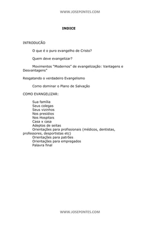 WWW.JOSEPONTES.COM

INDICE

INTRODUCÃO
O que é o puro evangelho de Cristo?
Quem deve evangelizar?
Movimentos “Modernos” de evangelização: Vantagens e
Desvantagens”
Resgatando o verdadeiro Evangelismo
Como dominar o Plano de Salvação
COMO EVANGELIZAR:
Sua família
Seus colegas
Seus vizinhos
Nos presídios
Nos Hospitais
Casa x casa
Adeptos de seitas
Orientações para profissionais (médicos, dentistas,
professores, desportistas etc)
Orientações para patrões
Orientações para empregados
Palavra final

WWW.JOSEPONTES.COM

 