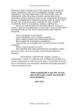 WWW.JOSEPONTES.COM
famosos se dizem crentes, temos hoje centenas de emissoras de
rádios evangélicas, redes de TV, propagadas variadas, grandes
espetáculos, culto da prosperidade, culto da amizade, culto dos
empresários, culto dos artistas e ainda o grande movimento
carismático católico cantando nossos hinos, profetizando, falando em
línguas, evangelizando e realizando grandes cultos de oração. Além
de tudo isso, ainda temos bem crescente em todo o Brasil, o
ecumenismo entre os evangélicos, católicos, espíritas etc.
Nunca em nenhum tempo foi tão difícil discernir o certo e o
errado, o que é o evangelho puro e o que não é. O que é licito dentro
da evangelização ou não. Dentro desse desafio estão algumas
perguntas:
Como evangelizar minha família?
Como evangelizar meus vizinhos e colegas?
Qual o papel prioritário dos profissionais liberais?
Qual o papel dos empresários evangélicos?
Como pregar um evangelho puro no meio de tanta confusão
teológica?
Afinal, o que Deus quer de mim?
São respostas para essas perguntas que as paginas a seguir
procuram trazer; de forma simples, essencialmente bíblicas e
objetivas.
Necessitamos urgentemente resgatar a pureza, a
simplicidade, o poder e o conteúdo sem variações do evangelho de
Cristo; pessoas que O amem acima de tudo, e transmitam de forma
clara e incansável a sua mensagem salvadora onde estão plantados,
e até os confins da terra.

“Nisto é glorificado o meu Pai, em que
deis muito fruto; e assim vos tornareis
meus discípulos.”
João 15.8

WWW.JOSEPONTES.COM

 