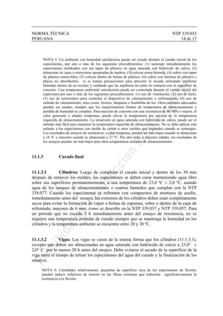 NORMA TÉCNICA NTP 339.033
PERUANA 14 de 17
NOTA 5: Un ambiente con humedad satisfactoria puede ser creado durante el curado inicial de los
especímenes, por uno o más de los siguientes procedimientos: (1) sumergir inmediatamente los
especímenes moldeados con sus tapas de plástico en agua saturada con hidróxido de calcio, (2)
almacenar en cajas o estructuras apropiadas de madera, (3) colocar arena húmeda, (4) cubrir con tapas
de plástico removibles, (5) colocar dentro de bolsas de plástico, (6) cubrir con láminas de plástico o
placas no absorbentes, si se toman precauciones para prevenir el secado utilizando arpilleras
húmedas dentro de un recinto, y cuidando que las arpilleras no estén en contacto con la superficie de
concreto. Una temperatura ambiental satisfactoria puede ser controlada durante el curado inicial del
espécimen por uno o más de los siguientes procedimientos: (1) uso de ventilación, (2) uso de hielo,
(3) uso de termostatos para controlar el dispositivo de calentamiento o enfriamiento, (4) uso de
método de calentamiento, tales como hornos, lámparas o bombillas de luz. Otros métodos adecuados
pueden ser usados, siempre que los requerimientos límites de temperatura de almacenamiento y
pérdida de humedad se cumplan. Para mezclas de concreto con una resistencia de 40 MPa o mayor, el
calor generado a edades tempranas, puede elevar la temperatura por encima de la temperatura
requerida de almacenamiento. La inmersión en agua saturada con hidróxido de calcio, puede ser el
método más fácil para mantener la temperatura requerida de almacenamiento. No se debe aplicar este
método a los especímenes con molde de cartón u otros moldes que expanden cuando se sumergen.
Los resultados de ensayos de resistencia, a edad temprana, pueden ser más bajos cuando se almacenan
a 16 ºC y mayores cuando se almacenan a 27 ºC. Por otro lado, a mayores edades, los resultados de
los ensayos pueden ser más bajos para altas temperaturas iniciales de almacenamiento.
11.1.3 Curado final
11.1.3.1 Cilindros: Luego de completar el curado inicial y dentro de los 30 min
después de remover los moldes, los especímenes se deben curar manteniendo agua libre
sobre sus superficies permanentemente, a una temperatura de 23,0 ºC ± 2,0 ºC, usando
agua de los tanques de almacenamientos o cuartos húmedos que cumplan con la NTP
334.077. Cuando los especímenes se refrenten con compuestos de morteros de azufre,
inmediatamente antes del ensayo, los extremos de los cilindros deben estar completamente
secos para evitar la formación de vapor o bolsas de espumas, sobre o dentro de la capa de
refrentado, mayores de 6 mm, como se describe en la NTP 339.037 y NTP 339.057. Para
un período que no exceda 3 h inmediatamente antes del ensayo de resistencia, no se
requiere una temperatura estándar de curado siempre que se mantenga la humedad en los
cilindros y la temperatura ambiente se encuentre entre 20 y 30 ºC.
11.1.3.2 Vigas: Las vigas se curan de la misma forma que los cilindros (11.1.3.1),
excepto que deben ser almacenadas en agua saturada con hidróxido de calcio a 23,0° ±
2,0° C por lo menos 20 h antes del ensayo. Debe evitarse el secado de la superficie de la
viga entre el tiempo de retirar los especímenes del agua del curado y la finalización de los
ensayos.
NOTA 6: Cantidades relativamente, pequeñas de superficie seca de los especímenes de flexión,
pueden inducir esfuerzos de tensión en las fibras extremas que reducirán significativamente la
resistencia a la flexión.
 