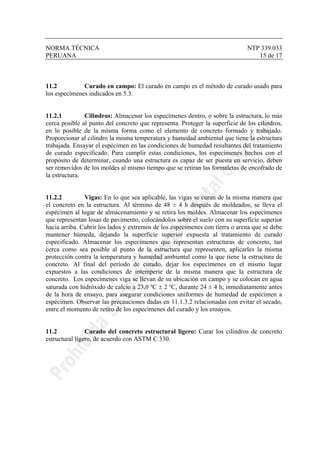 NORMA TÉCNICA NTP 339.033
PERUANA 15 de 17
11.2 Curado en campo: El curado en campo es el método de curado usado para
los especímenes indicados en 5.3.
11.2.1 Cilindros: Almacenar los especímenes dentro, o sobre la estructura, lo más
cerca posible al punto del concreto que representa. Proteger la superficie de los cilindros,
en lo posible de la misma forma como el elemento de concreto formado y trabajado.
Proporcionar al cilindro la misma temperatura y humedad ambiental que tiene la estructura
trabajada. Ensayar el espécimen en las condiciones de humedad resultantes del tratamiento
de curado especificado. Para cumplir estas condiciones, los especímenes hechos con el
propósito de determinar, cuando una estructura es capaz de ser puesta en servicio, deben
ser removidos de los moldes al mismo tiempo que se retiran las formaletas de encofrado de
la estructura.
11.2.2 Vigas: En lo que sea aplicable, las vigas se curan de la misma manera que
el concreto en la estructura. Al término de 48 ± 4 h después de moldeados, se lleva el
espécimen al lugar de almacenamiento y se retira los moldes. Almacenar los especímenes
que representan losas de pavimento, colocándolos sobre el suelo con su superficie superior
hacia arriba. Cubrir los lados y extremos de los especímenes con tierra o arena que se debe
mantener húmeda, dejando la superficie superior expuesta al tratamiento de curado
especificado. Almacenar los especímenes que representan estructuras de concreto, tan
cerca como sea posible al punto de la estructura que representen, aplicarles la misma
protección contra la temperatura y humedad ambiental como la que tiene la estructura de
concreto. Al final del período de curado, dejar los especímenes en el mismo lugar
expuestos a las condiciones de intemperie de la misma manera que la estructura de
concreto. Los especímenes viga se llevan de su ubicación en campo y se colocan en agua
saturada con hidróxido de calcio a 23,0 ºC ± 2 ºC, durante 24 ± 4 h, inmediatamente antes
de la hora de ensayo, para asegurar condiciones uniformes de humedad de espécimen a
espécimen. Observar las precauciones dadas en 11.1.3.2 relacionadas con evitar el secado,
entre el momento de retiro de los especímenes del curado y los ensayos.
11.2 Curado del concreto estructural ligero: Curar los cilindros de concreto
estructural ligero, de acuerdo con ASTM C 330.
 