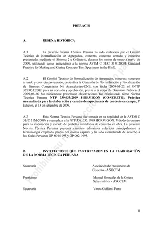 ii
PREFACIO
A. RESEÑA HISTÓRICA
A.1 La presente Norma Técnica Peruana ha sido elaborada por el Comité
Técnico de Normalización de Agregados, concreto, concreto armado y concreto
pretensado, mediante el Sistema 2 u Ordinario, durante los meses de enero a mayo de
2009, utilizando como antecedente a la norma ASTM C 31/C 31M-2008b Standard
Practice for Making and Curing Concrete Test Specimens in the Field.
A.2 El Comité Técnico de Normalización de Agregados, concreto, concreto
armado y concreto pretensado, presentó a la Comisión de Normalización y Fiscalización
de Barreras Comerciales No Arancelarias-CNB, con fecha 2009-05-25, el PNTP
339.033:2009, para su revisión y aprobación, previa a la etapa de Discusión Pública el
2009-06-26. No habiéndose presentado observaciones fue oficializado como Norma
Técnica Peruana NTP 339.033:2009 HORMIGÓN (CONCRETO). Práctica
normalizada para la elaboración y curado de especímenes de concreto en campo, 3ª
Edición, el 13 de setiembre de 2009.
A.3 Esta Norma Técnica Peruana fue tomada en su totalidad de la ASTM C
31/C 31M-2008b y reemplaza a la NTP 339.033:1999 HORMIGÓN. Método de ensayo
para la elaboración y curado de probetas cilíndricas de concreto en obra. La presente
Norma Técnica Peruana presenta cambios editoriales referidos principalmente a
terminología empleada propia del idioma español y ha sido estructurada de acuerdo a
las Guías Peruanas GP 001:1995 y GP 002:1995.
B. INSTITUCIONES QUE PARTICIPARON EN LA ELABORACIÓN
DE LA NORMA TÉCNICA PERUANA
Secretaría Asociación de Productores de
Cemento - ASOCEM
Presidente Manuel Gonzáles de la Cotera
Scheirmüller - ASOCEM
Secretaria Vanna Guffanti Parra
 
