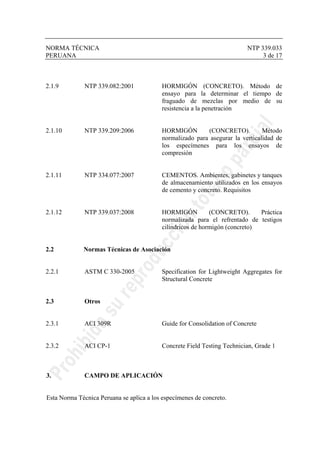 NORMA TÉCNICA NTP 339.033
PERUANA 3 de 17
2.1.9 NTP 339.082:2001 HORMIGÓN (CONCRETO). Método de
ensayo para la determinar el tiempo de
fraguado de mezclas por medio de su
resistencia a la penetración
2.1.10 NTP 339.209:2006 HORMIGÓN (CONCRETO). Método
normalizado para asegurar la verticalidad de
los especímenes para los ensayos de
compresión
2.1.11 NTP 334.077:2007 CEMENTOS. Ambientes, gabinetes y tanques
de almacenamiento utilizados en los ensayos
de cemento y concreto. Requisitos
2.1.12 NTP 339.037:2008 HORMIGÓN (CONCRETO). Práctica
normalizada para el refrentado de testigos
cilíndricos de hormigón (concreto)
2.2 Normas Técnicas de Asociación
2.2.1 ASTM C 330-2005 Specification for Lightweight Aggregates for
Structural Concrete
2.3 Otros
2.3.1 ACI 309R Guide for Consolidation of Concrete
2.3.2 ACI CP-1 Concrete Field Testing Technician, Grade 1
3. CAMPO DE APLICACIÓN
Esta Norma Técnica Peruana se aplica a los especímenes de concreto.
 