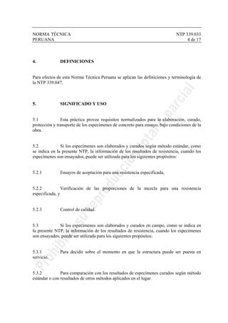 NORMA TÉCNICA NTP 339.033
PERUANA 4 de 17
4. DEFINICIONES
Para efectos de esta Norma Técnica Peruana se aplican las definiciones y terminología de
la NTP 339.047.
5. SIGNIFICADO Y USO
5.1 Esta práctica provee requisitos normalizados para la elaboración, curado,
protección y transporte de los especímenes de concreto para ensayo, bajo condiciones de la
obra.
5.2 Si los especímenes son elaborados y curados según método estándar, como
se indica en la presente NTP, la información de los resultados de resistencia, cuando los
especímenes son ensayados, puede ser utilizada para los siguientes propósitos:
5.2.1 Ensayos de aceptación para una resistencia especificada,
5.2.2 Verificación de las proporciones de la mezcla para una resistencia
especificada, y
5.2.3 Control de calidad.
5.3 Si los especímenes son elaborados y curados en campo, como se indica en
la presente NTP, la información de los resultados de resistencia, cuando los especímenes
son ensayados, puede ser utilizada para los siguientes propósitos:
5.3.1 Para decidir sobre el momento en que la estructura puede ser puesta en
servicio.
5.3.2 Para comparación con los resultados de especímenes curados según método
estándar o con resultados de otros métodos aplicados en el lugar.
 