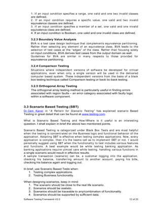 1. I f an input condit ion specifies a range, one valid and one t wo invalid classes
      are defined.
      2. I f an input condit ion requires a specific value, one valid and t wo invalid
      equivalence classes are defined.
      3. I f an input condit ion specifies a m em ber of a set , one valid and one invalid
      equivalence class are defined.
      4. If an input condition is Boolean, one valid and one invalid class are defined.

      3.2.3 Boundary Value Analysis
      BVA is a t est case design t echnique t hat com plem ent s equivalence part it ioning.
      Rat her t han select ing any elem ent of an equivalence class, BVA leads t o t he
      select ion of t est cases at t he “ edges” of t he class. Rat her t han focusing solely
      on input conditions, BVA derives test cases from the output domain as well.
      Guidelines for BVA are sim ilar in m any respect s t o t hose provided for
      equivalence partitioning.

      3.2.4 Comparison Testing
      Sit uat ions where independent versions of soft ware be developed for crit ical
      applicat ions, even when only a single version will be used in t he delivered
      com put er based syst em . These independent versions from t he basis of a black
      box testing technique called Comparison testing or back- to- back testing.

      3.2.5 Orthogonal Array Testing
      The orthogonal array testing method is particularly useful in finding errors
      associated with region faults – an error category associated with faulty logic
      within a software component.


3.3 Scenario Based Testing (SBT)
Dr.Cem Kaner in “ A Pat t ern for Scenario Test ing” has explained scenario Based
Testing in great detail that can be found at www.testing.com.

What is Scenario Based Test ing and How/ Where is it useful is an int erest ing
question. I shall explain in brief the above two mentioned points.

Scenario Based Test ing is cat egorized under Black Box Test s and are m ost helpful
when t he t est ing is concent rat ed on t he Business logic and funct ional behavior of t he
applicat ion. Adopt ing SBT is effect ive when t est ing com plex applicat ions. Now, every
applicat ion is com plex, t hen it ’s t he t eam s call as t o im plem ent SBT or not . I would
personally suggest using SBT when t he funct ionalit y t o t est includes various feat ures
and funct ions. A best exam ple would be while t est ing banking applicat ion. As
banking applicat ions require ut m ost care while t est ing, handling various funct ions in
a single scenario would result in effective results.
A sam ple t ransact ion ( scenario) can be, a cust om er logging int o t he applicat ion,
checking his balance, t ransferring am ount t o anot her account , paying his bills,
checking his balance again and logging out.

In brief, use Scenario Based Tests when:
    1. Testing complex applications.
    2. Testing Business functionality.

When   designing scenarios, keep in mind:
  1.   The scenario should be close to the real life scenario.
  2.   Scenarios should be realistic.
  3.   Scenarios should be traceable to any/combination of functionality.
  4.   Scenarios should be supported by sufficient data.
Software Testing Framework V2.0                                                        12 of 25
 