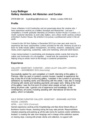 Lucy Bollinger
Gallery Assistant, Art Historian and Curator
07576 669 122 lucybollinger@hotmail.com Brixton, London SW2 2LE
Profile
I have a Masters in Art Curatorship and am passionate about the creative arts. I
have experience working as a Gallery Assistant and Researcher. Last year I
completed a 3 month graduate internship at Christie’s Auction House in London, a 3
month curatorial internship at Josh Lilley Gallery, and a three month working contract
at Bonham Auction House. My ambition is to pursue a professional career in the art
world.
I moved to the UK from Sydney in December 2015 (on a two year work visa) to
experience the many opportunities London provides for the arts. Working as part of a
team my skills include gallery management, art writing, research, cataloguing, social
media, event organising, curatorship, sales and marketing, artist and client liaison.
I enjoy being involved in coordinating and developing artistic events that bring the
culture and community of a city together. I would love the opportunity to work on
helping bring an artists vision to life through a curatorial perspective.
Experience
GALLERY ASSISTANT/ CURATOR – JOSH LILLEY GALLERY LONDON,
AUGUST – NOVEMEBER 2016 (Internship)
Successfully applied for, and completed a 3 month internship at this gallery in
Fitzrovia. After my work in London's auction houses I wanted to experience the
day of day life of a fully functioning gallery. I assisted in the curation of upcoming
exhibitions by handling works and interacting with the artists. I was also in charge
of liaising with clients and handling payments and paper work. Sitting at the front
of the gallery I was the first point of contact when people arrived, as well as
taking all phone calls. I gained a lot of experience and knowledge of the
contemporary art scene, including assisting with international art fairs for the
gallery, which is invaluable.
SALE ROOM CURATOR/ GALLERY ASSISTANT - BONHAMS AUCTION
HOUSE, LONDON
APRIL - JULY 2016 (Contract)
Gained experience working at the Knightsbridge and New Bond Street offices of
Bonhams Auction House, assisting during the busy sale periods. Responsibilities
included preparing and packing up all the sale rooms for auctions and/or exhibitions.
Involved in curating the sale room hangings and in charge of the exhibition spaces
on viewing days. Liaising with private clients and collectors, to support with
 