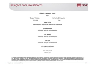 Relações com Investidores 
Noberto N. Pinheiro Junior 
CEO 
Susana Waldeck Norberto Zaiet Junior 
CFO/DRI COO 
Raquel Varela 
Superintendente Executivo de Relações com Investidores 
Alejandra Hidalgo 
Gerente de Relações com Investidores 
Luiz Maximo 
Analista de Relações com Investidores 
Ana Lopes 
Analista de Relações com Investidores 
Fone: (55 11) 3372-5343 
www.pine.com/ri 
ri@pine.com 
As afirmações contidas neste documento relacionadas a perspectivas sobre os negócios, projeções sobre resultados operacionais e financeiros e aquelas relacionadas a perspectivas de crescimento do 
PINE são meramente projeções e, como tais, são baseadas exclusivamente nas expectativas da administração sobre o futuro dos negócios. Essas expectativas dependem, substancialmente, das 
condições de mercado, do desempenho da economia brasileira e do setor (mudanças políticas e econômicas, volatilidade nas taxas de juros e câmbio, mudanças tecnológicas, inflação, desintermediação 
financeira, pressões competitivas sobre produtos e preços e mudanças na legislação tributária) e, portanto, sujeitas a mudanças sem aviso prévio. 
Relações com Investidores | 4T13 | 19/19 
