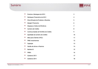 Eventos e Destaques de 2013 3 
Destaques Financeiros de 2013 4 
Diversificação de Produtos e Receitas 5 
Margem Financeira 6 
Despesas e Índice de Eficiência 7 
Carteira de Crédito 8 
Contínua Gestão do Portfólio de Crédito 9 
Qualidade da Carteira de Crédito 10 
Sumário 
Mesa para Clientes (FICC) 11 
PINE Investimentos 12 
Captação 13 
Gestão de Ativos e Passivos 14 
Basileia III 15 
PINE4 16 
Guidance 2013 17 
Guidance 2014 18 
Relações com Investidores | 4T13 | 2/19 
 
