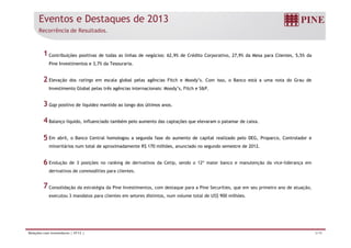 Eventos e Destaques de 2013 
Recorrência de Resultados. 
Contribuições positivas de todas as linhas de negócios: 62,9% de Crédito Corporativo, 27,9% da Mesa para Clientes, 5,5% da 
Pine Investimentos e 3,7% da Tesouraria. 
Elevação dos ratings em escala global pelas agências Fitch e Moody’s. Com isso, o Banco está a uma nota do Grau de 
Investimento Global pelas três agências internacionais: Moody’s, Fitch e S&P. 
Gap positivo de liquidez mantido ao longo dos últimos anos. 
Balanço líquido, influenciado também pelo aumento das captações que elevaram o patamar de caixa. 
1 
2 
3 
4 
Em abril, o Banco Central homologou a segunda fase do aumento de capital realizado pelo DEG, Proparco, Controlador e 
minoritários num total de aproximadamente R$ 170 milhões, anunciado no segundo semestre de 2012. 
Evolução de 3 posições no ranking de derivativos da Cetip, sendo o 12º maior banco e manutenção da vice-liderança em 
derivativos de commodities para clientes. 
Consolidação da estratégia da Pine Investimentos, com destaque para a Pine Securities, que em seu primeiro ano de atuação, 
executou 3 mandatos para clientes em setores distintos, num volume total de US$ 900 milhões. 
5 
6 
7 
Relações com Investidores | 4T13 | 3/19 
 