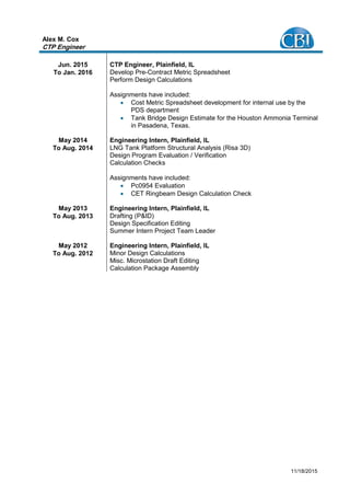11/18/2015
Alex M. Cox
CTP Engineer
Jun. 2015
To Jan. 2016
CTP Engineer, Plainfield, IL
Develop Pre-Contract Metric Spreadsheet
Perform Design Calculations
Assignments have included:
 Cost Metric Spreadsheet development for internal use by the
PDS department
 Tank Bridge Design Estimate for the Houston Ammonia Terminal
in Pasadena, Texas.
May 2014
To Aug. 2014
Engineering Intern, Plainfield, IL
LNG Tank Platform Structural Analysis (Risa 3D)
Design Program Evaluation / Verification
Calculation Checks
Assignments have included:
 Pc0954 Evaluation
 CET Ringbeam Design Calculation Check
May 2013
To Aug. 2013
Engineering Intern, Plainfield, IL
Drafting (P&ID)
Design Specification Editing
Summer Intern Project Team Leader
May 2012
To Aug. 2012
Engineering Intern, Plainfield, IL
Minor Design Calculations
Misc. Microstation Draft Editing
Calculation Package Assembly
 