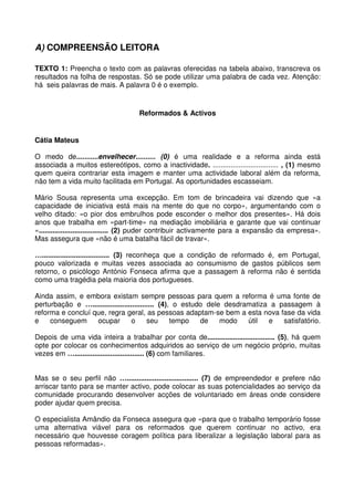 A) COMPREENSÃO LEITORA
TEXTO 1: Preencha o texto com as palavras oferecidas na tabela abaixo, transcreva os
resultados na folha de respostas. Só se pode utilizar uma palabra de cada vez. Atenção:
há seis palavras de mais. A palavra 0 é o exemplo.
Reformados & Activos
Cátia Mateus
O medo de...........envelhecer.......... (0) é uma realidade e a reforma ainda está
associada a muitos estereótipos, como a inactividade. ................................. , (1) mesmo
quem queira contrariar esta imagem e manter uma actividade laboral além da reforma,
não tem a vida muito facilitada em Portugal. As oportunidades escasseiam.
Mário Sousa representa uma excepção. Em tom de brincadeira vai dizendo que «a
capacidade de iniciativa está mais na mente do que no corpo», argumentando com o
velho ditado: «o pior dos embrulhos pode esconder o melhor dos presentes». Há dois
anos que trabalha em «part-time» na mediação imobiliária e garante que vai continuar
«................................... (2) puder contribuir activamente para a expansão da empresa».
Mas assegura que «não é uma batalha fácil de travar».
….................................. (3) reconheça que a condição de reformado é, em Portugal,
pouco valorizada e muitas vezes associada ao consumismo de gastos públicos sem
retorno, o psicólogo António Fonseca afirma que a passagem à reforma não é sentida
como uma tragédia pela maioria dos portugueses.
Ainda assim, e embora existam sempre pessoas para quem a reforma é uma fonte de
perturbação e …............................... (4), o estudo dele desdramatiza a passagem à
reforma e concluí que, regra geral, as pessoas adaptam-se bem a esta nova fase da vida
e conseguem ocupar o seu tempo de modo útil e satisfatório.
Depois de uma vida inteira a trabalhar por conta de.................................. (5), há quem
opte por colocar os conhecimentos adquiridos ao serviço de um negócio próprio, muitas
vezes em …................................... (6) com familiares.
Mas se o seu perfil não ….................................... (7) de empreendedor e prefere não
arriscar tanto para se manter activo, pode colocar as suas potencialidades ao serviço da
comunidade procurando desenvolver acções de voluntariado em áreas onde considere
poder ajudar quem precisa.
O especialista Amândio da Fonseca assegura que «para que o trabalho temporário fosse
uma alternativa viável para os reformados que querem continuar no activo, era
necessário que houvesse coragem política para liberalizar a legislação laboral para as
pessoas reformadas».
 