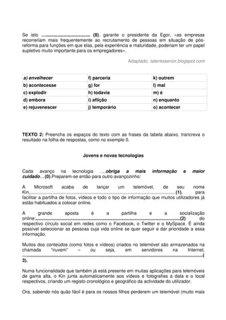 Se isto …................................... (8), garante o presidente da Egor, «as empresas
recorreriam mais frequentemente ao recrutamento de pessoas em situação de pós-
reforma para funções em que elas, pela experiência e maturidade, poderiam ter um papel
supletivo muito importante para os empregadores».
Adaptado, talentosenior.blogspot.com
a) envelhecer f) parceria k) outrem
b) acontecesse g) for l) mal
c) explodir h) todavia m) é
d) embora i) aflição n) enquanto
e) rejuvenescer j) temporário o) acontecer
TEXTO 2: Preencha os espaços do texto com as frases da tabela abaixo, trancreva o
resultado na folha de respostas, como no exemplo 0.
Jovens e novas tecnologias
Cada avanço na tecnologia ….obriga a mais informação e maior
cuidado....(0).Preparem-se então para outro avançozinho:
A Microsoft acaba de lançar um telemóvel, de seu nome
Kin,...................................................................................................................(1), para
facilitar a partilha de fotos, vídeos e todo o tipo de informação que muitos utilizadores já
estão habituados a colocar online.
A grande aposta é a partilha e a socialização
online:..................................................................................................................(2) do
respectivo círculo social em redes como o Facebook, o Twitter e o MySpace. É ainda
possível seleccionar as pessoas cuja vida online se quer seguir e dar prioridade a essa
informação.
Muitos dos conteúdos (como fotos e vídeos) criados no telemóvel são armazenados na
chamada “nuvem” – ou seja, em servidores na Internet,
…...........................................................................................................................................(
3).
Numa funcionalidade que também já está presente em muitas aplicações para telemóveis
de gama alta, o Kin junta automaticamente aos vídeos e fotografias a data e o local
respectivos, criando um registo cronológico e geográfico da actividade do utilizador.
Ora, sabendo nós quão fácil é para os nossos filhos perderem um telemóvel (muito mais
 
