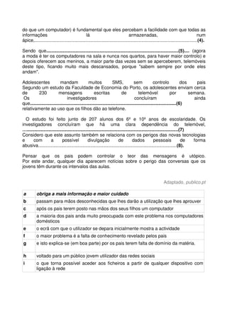 do que um computador) é fundamental que eles percebam a facilidade com que todas as
informações lá armazenadas, num
ápice,................................................................................................................................(4).
Sendo que........................................................................................................(5).... (agora
a moda é ter os computadores na sala e nunca nos quartos, para haver maior controlo) e
depois oferecem aos meninos, a maior parte das vezes sem se aperceberem, telemóveis
deste tipo, ficando muito mais descansados, porque "sabem sempre por onde eles
andam".
Adolescentes mandam muitos SMS, sem controlo dos pais
Segundo um estudo da Faculdade de Economia do Porto, os adolescentes enviam cerca
de 230 mensagens escritas de telemóvel por semana.
Os investigadores concluíram ainda
que...................................................................................................................(6)
relativamente ao uso que os filhos dão ao telefone.
O estudo foi feito junto de 207 alunos dos 6º e 10º anos de escolaridade. Os
investigadores concluíram que há uma clara dependência do telemóvel,
….......................................................................................................................(7)
Considero que este assunto também se relaciona com os perigos das novas tecnologias
e com a possível divulgação de dados pessoais de forma
abusiva.............................................................................................................(8).
Pensar que os pais podem controlar o teor das mensagens é utópico.
Por este andar, qualquer dia aparecem notícias sobre o perigo das conversas que os
jovens têm durante os intervalos das aulas.
Adaptado, publico.pt
a obriga a mais informação e maior cuidado
b passam para mãos desconhecidas que lhes darão a utilização que lhes aprouver
c após os pais terem posto nas mãos dos seus filhos um computador
d a maioria dos pais anda muito preocupada com este problema nos computadores
domésticos
e o ecrã com que o utilizador se depara inicialmente mostra a actividade
f o maior problema é a falta de conhecimento revelado pelos pais
g e isto explica-se (em boa parte) por os pais terem falta de domínio da matéria.
h voltado para um público jovem utilizador das redes sociais
i o que torna possível aceder aos ficheiros a partir de qualquer dispositivo com
ligação à rede
 